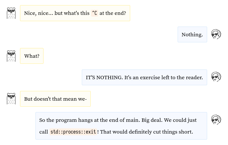 Cool bear: Nice, nice... but what's that ^C at the end? / Amos: Nothing. / Bear: What? / Amos: IT'S NOTHING. It's an exercise left to the reader. / Bear: But doesn't that mean we- /Amos: So the program hangs at the end of main. Big deal. We could just call std::process::exit! That would definitely cut things short.